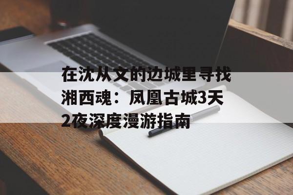 在沈从文的边城里寻找湘西魂：凤凰古城3天2夜深度漫游指南-第1张图片-