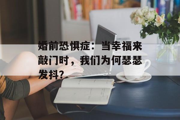 婚前恐惧症：当幸福来敲门时，我们为何瑟瑟发抖？-第1张图片-