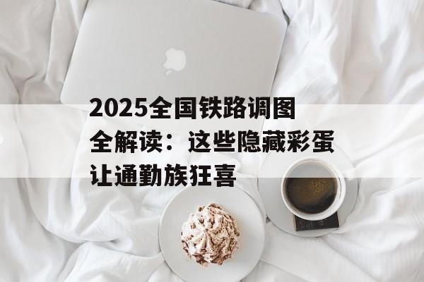 2025全国铁路调图全解读：这些隐藏彩蛋让通勤族狂喜-第1张图片-