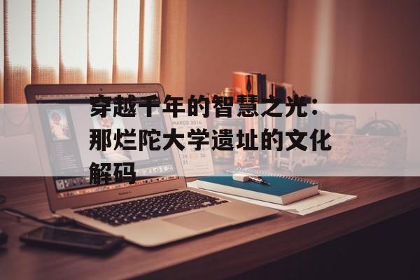 穿越千年的智慧之光：那烂陀大学遗址的文化解码-第1张图片-