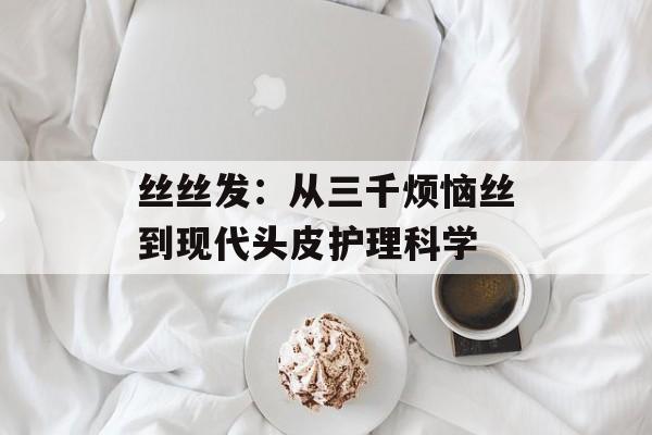 丝丝发：从三千烦恼丝到现代头皮护理科学-第1张图片-