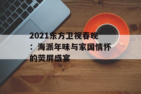 2021东方卫视春晚：海派年味与家国情怀的荧屏盛宴-第1张图片-