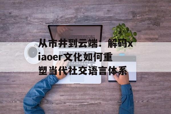 从市井到云端：解码xiaoer文化如何重塑当代社交语言体系-第1张图片-