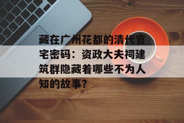 藏在广州花都的清代官宅密码：资政大夫祠建筑群隐藏着哪些不为人知的故事？-第1张图片-