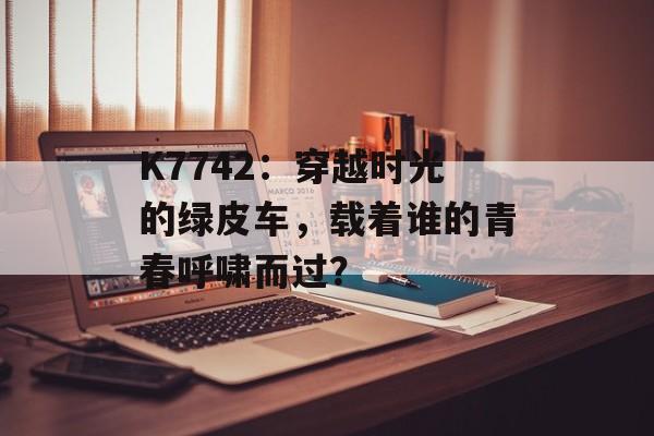 K7742:穿越时光的绿皮车,载着谁的青春呼啸而过?-第1张图片- K7742:穿越时光的绿皮车,载着谁的青春呼啸而过?-第1张图片-