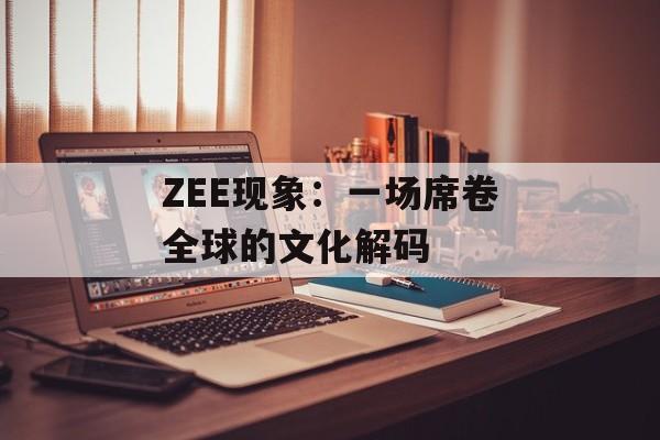 ZEE现象：一场席卷全球的文化解码-第1张图片-
