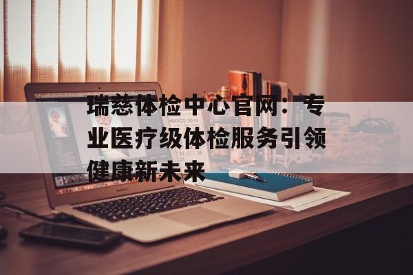 瑞慈体检中心官网:专业医疗级体检服务引领健康新未来-第1张图片- 瑞慈体检中心官网:专业医疗级体检服务引领健康新未来-第1张图片-
