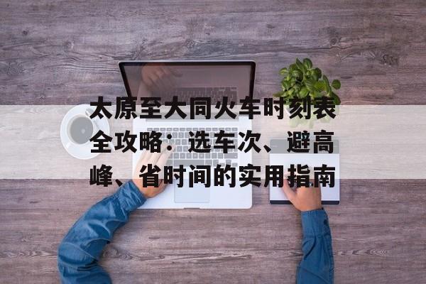 太原至大同火车时刻表全攻略：选车次、避高峰、省时间的实用指南-第1张图片-