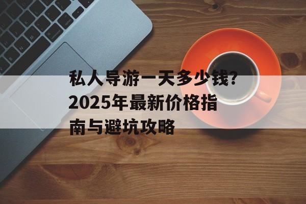 私人导游一天多少钱？2025年最新价格指南与避坑攻略-第1张图片-
