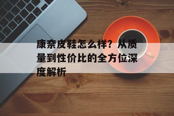 康奈皮鞋怎么样？从质量到性价比的全方位深度解析-第1张图片-