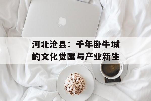 河北沧县：千年卧牛城的文化觉醒与产业新生-第1张图片-