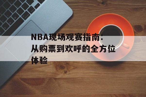 NBA现场观赛指南：从购票到欢呼的全方位体验-第1张图片-