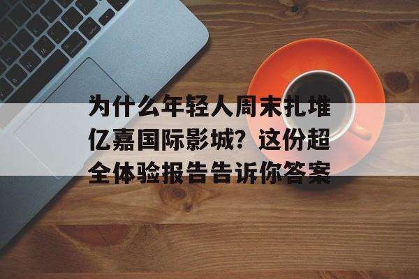 为什么年轻人周末扎堆亿嘉国际影城？这份超全体验报告告诉你答案-第1张图片-