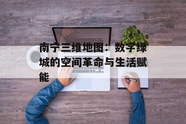 南宁三维地图：数字绿城的空间革命与生活赋能-第1张图片-