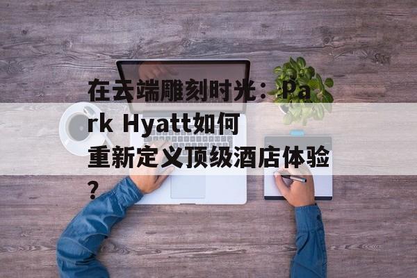 在云端雕刻时光：Park Hyatt如何重新定义顶级酒店体验？-第1张图片-
