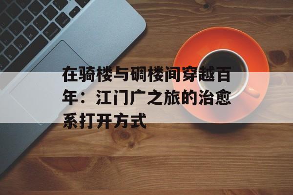 在骑楼与碉楼间穿越百年:江门广之旅的治愈系打开方式-第1张图片- 在骑楼与碉楼间穿越百年:江门广之旅的治愈系打开方式-第1张图片-