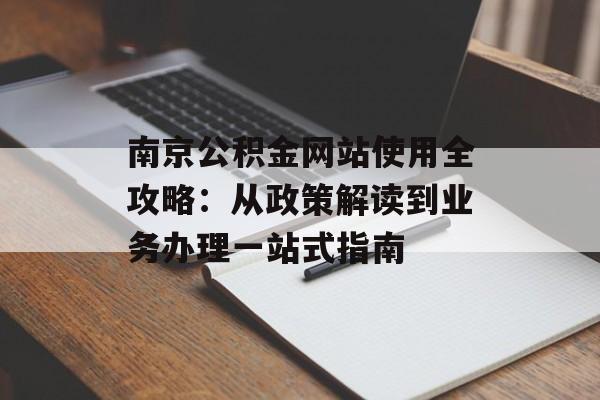 南京公积金网站使用全攻略：从政策解读到业务办理一站式指南-第1张图片-