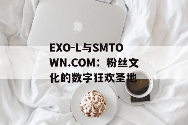 EXO-L与SMTOWN.COM：粉丝文化的数字狂欢圣地-第1张图片-