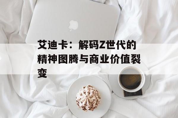 艾迪卡：解码Z世代的精神图腾与商业价值裂变-第1张图片-
