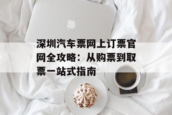 深圳汽车票网上订票官网全攻略：从购票到取票一站式指南-第1张图片-
