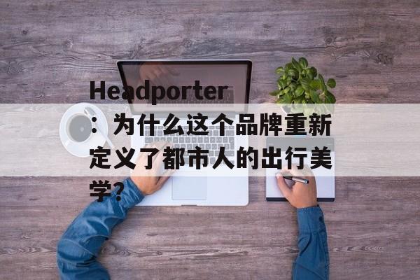Headporter：为什么这个品牌重新定义了都市人的出行美学？-第1张图片-