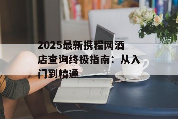 2025最新携程网酒店查询终极指南：从入门到精通-第1张图片-