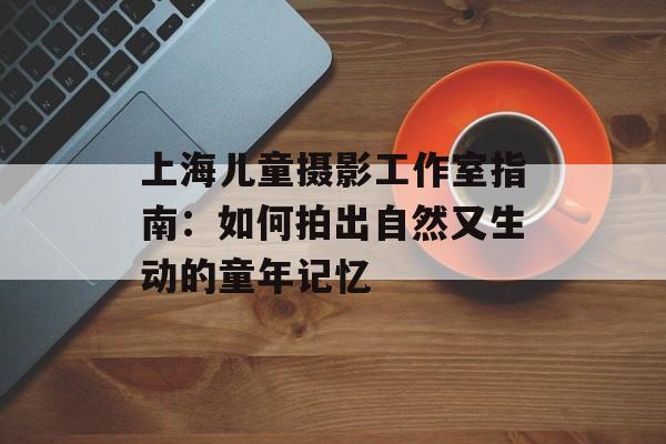 上海儿童摄影工作室指南：如何拍出自然又生动的童年记忆-第1张图片-