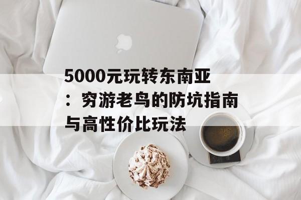 5000元玩转东南亚：穷游老鸟的防坑指南与高性价比玩法-第1张图片-