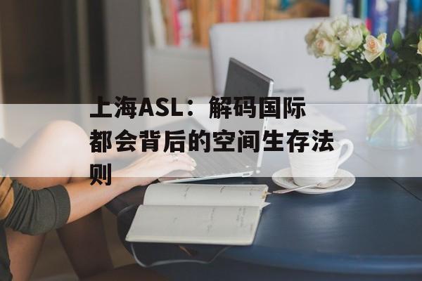 上海ASL：解码国际都会背后的空间生存法则-第1张图片-