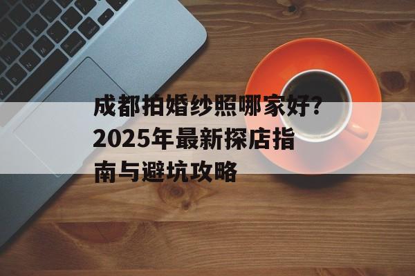 成都拍婚纱照哪家好?2025年最新探店指南与避坑攻略-第1张图片- 成都拍婚纱照哪家好?2025年最新探店指南与避坑攻略-第1张图片-
