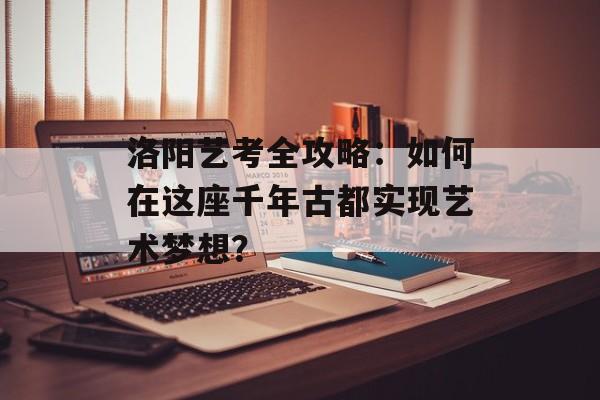 洛阳艺考全攻略：如何在这座千年古都实现艺术梦想？-第1张图片-
