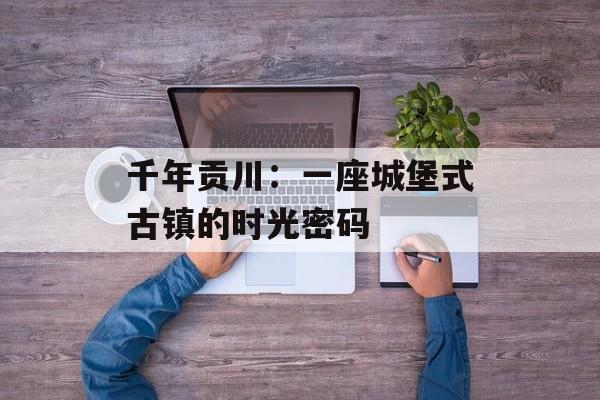 千年贡川：一座城堡式古镇的时光密码-第1张图片-