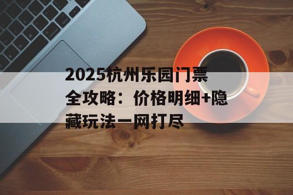 2025杭州乐园门票全攻略：价格明细+隐藏玩法一网打尽-第1张图片-