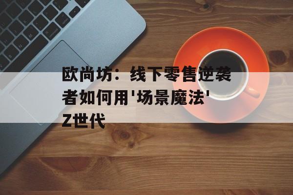 欧尚坊：线下零售逆袭者如何用'场景魔法'Z世代-第1张图片-