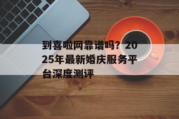 到喜啦网靠谱吗？2025年最新婚庆服务平台深度测评-第1张图片-