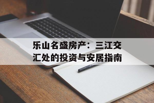 乐山名盛房产：三江交汇处的投资与安居指南-第1张图片-