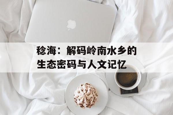 稔海:解码岭南水乡的生态密码与人文记忆-第1张图片- 稔海:解码岭南水乡的生态密码与人文记忆-第1张图片-