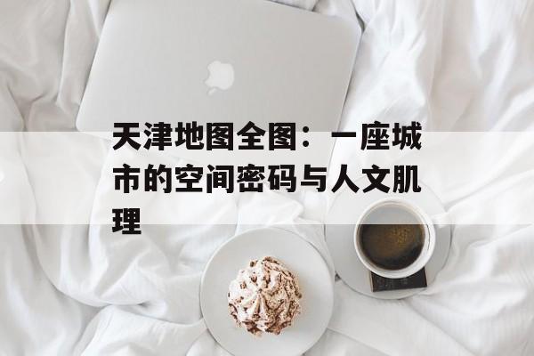 天津地图全图：一座城市的空间密码与人文肌理-第1张图片-