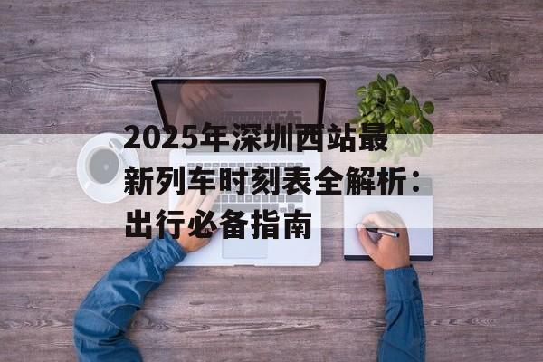 2025年深圳西站最新列车时刻表全解析：出行必备指南-第1张图片-