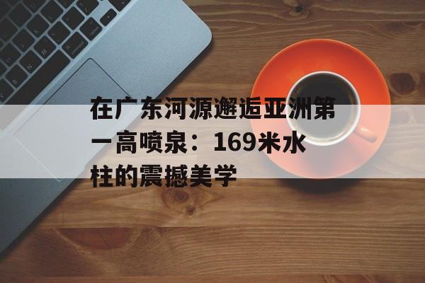 在广东河源邂逅亚洲第一高喷泉：169米水柱的震撼美学-第1张图片-
