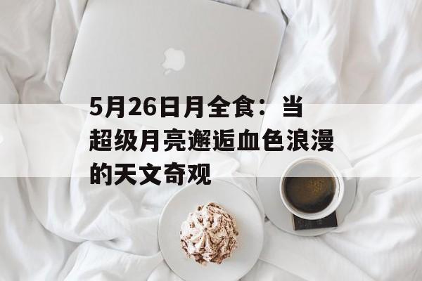 5月26日月全食：当超级月亮邂逅血色浪漫的天文奇观-第1张图片-