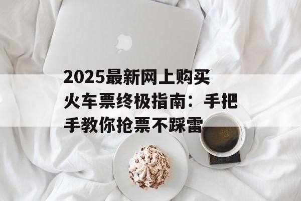 2025最新网上购买火车票终极指南：手把手教你抢票不踩雷-第1张图片-