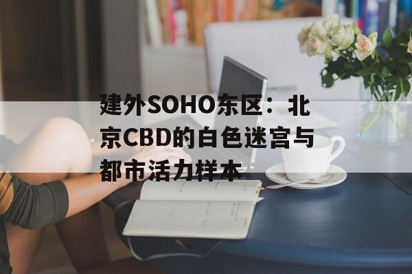 建外SOHO东区：北京CBD的白色迷宫与都市活力样本-第1张图片-