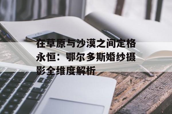 在草原与沙漠之间定格永恒：鄂尔多斯婚纱摄影全维度解析-第1张图片-