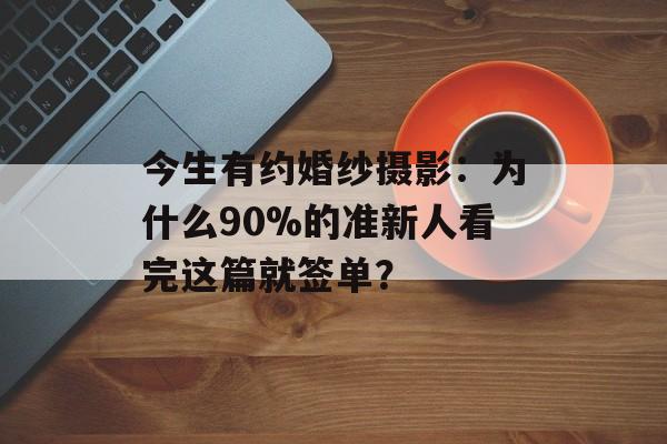 今生有约婚纱摄影：为什么90%的准新人看完这篇就签单？-第1张图片-
