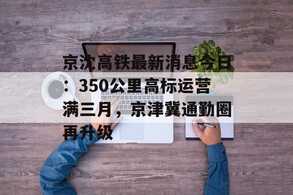 京沈高铁最新消息今日:350公里高标运营满三月,京津冀通勤圈再升级-第1张图片- 京沈高铁最新消息今日:350公里高标运营满三月,京津冀通勤圈再升级-第1张图片-