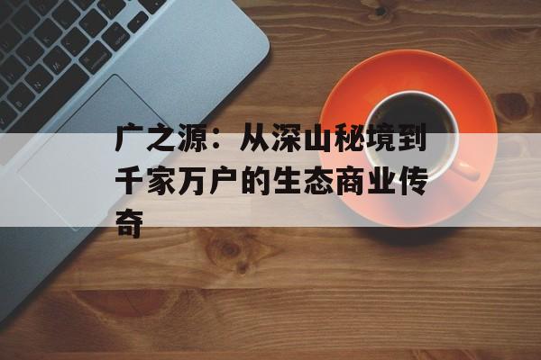 广之源：从深山秘境到千家万户的生态商业传奇-第1张图片-