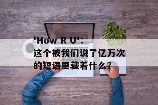 'How R U'：这个被我们说了亿万次的短语里藏着什么？-第1张图片-