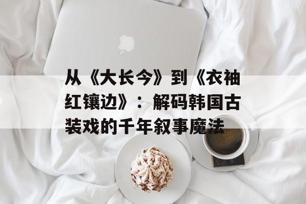 从《大长今》到《衣袖红镶边》：解码韩国古装戏的千年叙事魔法-第1张图片-