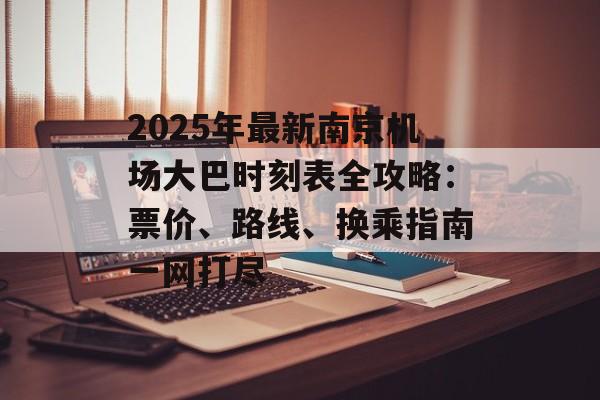 2025年最新南京机场大巴时刻表全攻略：票价、路线、换乘指南一网打尽-第1张图片-
